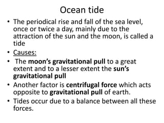 Ocean tide
• The periodical rise and fall of the sea level,
once or twice a day, mainly due to the
attraction of the sun and the moon, is called a
tide
• Causes:
• The moon’s gravitational pull to a great
extent and to a lesser extent the sun’s
gravitational pull
• Another factor is centrifugal force which acts
opposite to gravitational pull of earth.
• Tides occur due to a balance between all these
forces.
 