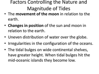 Factors Controlling the Nature and
Magnitude of Tides
• The movement of the moon in relation to the
earth.
• Changes in position of the sun and moon in
relation to the earth.
• Uneven distribution of water over the globe.
• Irregularities in the configuration of the oceans.
• The tidal bulges on wide continental shelves,
have greater height. When tidal bulges hit the
mid-oceanic islands they become low.
 