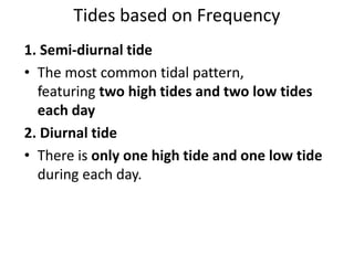 Tides based on Frequency
1. Semi-diurnal tide
• The most common tidal pattern,
featuring two high tides and two low tides
each day
2. Diurnal tide
• There is only one high tide and one low tide
during each day.
 