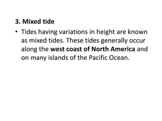 3. Mixed tide
• Tides having variations in height are known
as mixed tides. These tides generally occur
along the west coast of North America and
on many islands of the Pacific Ocean.
 