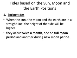 Tides based on the Sun, Moon and
the Earth Positions
1. Spring tides
• When the sun, the moon and the earth are in a
straight line, the height of the tide will be
higher.
• they occur twice a month, one on full moon
period and another during new moon period.
 