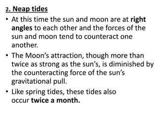 2. Neap tides
• At this time the sun and moon are at right
angles to each other and the forces of the
sun and moon tend to counteract one
another.
• The Moon’s attraction, though more than
twice as strong as the sun’s, is diminished by
the counteracting force of the sun’s
gravitational pull.
• Like spring tides, these tides also
occur twice a month.
 