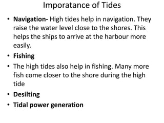 Imporatance of Tides
• Navigation- High tides help in navigation. They
raise the water level close to the shores. This
helps the ships to arrive at the harbour more
easily.
• Fishing
• The high tides also help in fishing. Many more
fish come closer to the shore during the high
tide
• Desilting
• Tidal power generation
 