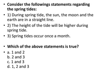 • Consider the followings statements regarding
the spring tides:
• 1) During spring tide, the sun, the moon and the
earth are in a straight line.
• 2) The height of the tide will be higher during
spring tide.
• 3) Spring tides occur once a month.
• Which of the above statements is true?
• a. 1 and 2
b. 2 and 3
c. 1 and 3
d. 1, 2 and 3
 