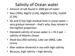 Salinity of Ocean water
• Amount of salt found in 1000 gm of water
• Nacl (78%), MgCl2 (11%), MgSO4 (3.5%), CaSO4
(2.5%)
• Na and Cl has high residual time in ocean water –
very gradual removal – that’s why, they remain in
the highest proportion
• Standard salinity of ocean water is = 35.5 ppt –
salinity of Atlantic Ocean
• Dead Sea (350 salinity), Lake van (400), Lake
Urmia
• Man seldom drowned in sea with high salinity
• Because, high salinity = high density
 