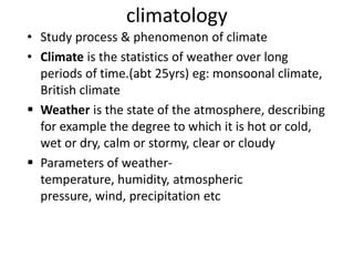 climatology
• Study process & phenomenon of climate
• Climate is the statistics of weather over long
periods of time.(abt 25yrs) eg: monsoonal climate,
British climate
 Weather is the state of the atmosphere, describing
for example the degree to which it is hot or cold,
wet or dry, calm or stormy, clear or cloudy
 Parameters of weather-
temperature, humidity, atmospheric
pressure, wind, precipitation etc
 
