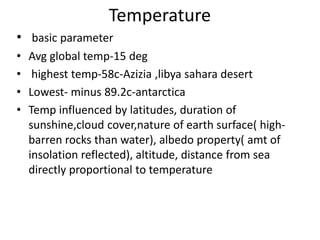 Temperature
• basic parameter
• Avg global temp-15 deg
• highest temp-58c-Azizia ,libya sahara desert
• Lowest- minus 89.2c-antarctica
• Temp influenced by latitudes, duration of
sunshine,cloud cover,nature of earth surface( high-
barren rocks than water), albedo property( amt of
insolation reflected), altitude, distance from sea
directly proportional to temperature
 