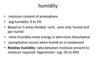 humidity
• moisture content of atmosphere
• avg humidity- 0 to 5%
• Based on it-areas divided –arid , semi arid, humid and
per humid
• more humidity-more energy in atm-more disturbance
• precipitation occurs when humid air is condensed
• Relative humidity -ratio between moisture present to
moisture required- hygrometer- avg -35 to 40%
 