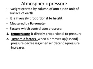 Atmospheric pressure
• weight exerted by column of atm air on unit of
surface of earth
• It is inversely proportional to height
• Measured by Barometer
• Factors which control atm pressure:
1. temperature-it directly proportional to pressure
2. Dynamic factors- when air moves up(assend) –
pressure decreases;when air decends-pressure
increases
 
