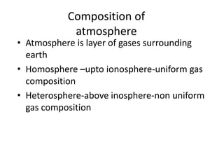 Composition of
atmosphere
• Atmosphere is layer of gases surrounding
earth
• Homosphere –upto ionosphere-uniform gas
composition
• Heterosphere-above inosphere-non uniform
gas composition
 