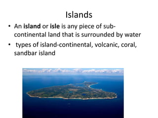 Islands
• An island or isle is any piece of sub-
continental land that is surrounded by water
• types of island-continental, volcanic, coral,
sandbar island
 
