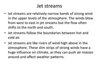 Jet streams
• Jet streams are relatively narrow bands of strong wind
in the upper levels of the atmosphere. The winds blow
from west to east in jet streams but the flow often
shifts to the north and south.
• Jet streams follow the boundaries between hot and
cold air.
• Jet streams are like rivers of wind high above in the
atmosphere. These slim strips of strong winds have a
huge influence on climate, as they can push air masses
around and affect weather patterns.
 