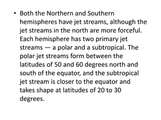 • Both the Northern and Southern
hemispheres have jet streams, although the
jet streams in the north are more forceful.
Each hemisphere has two primary jet
streams — a polar and a subtropical. The
polar jet streams form between the
latitudes of 50 and 60 degrees north and
south of the equator, and the subtropical
jet stream is closer to the equator and
takes shape at latitudes of 20 to 30
degrees.
 