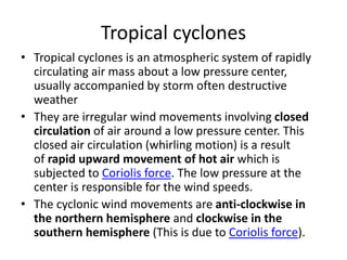 Tropical cyclones
• Tropical cyclones is an atmospheric system of rapidly
circulating air mass about a low pressure center,
usually accompanied by storm often destructive
weather
• They are irregular wind movements involving closed
circulation of air around a low pressure center. This
closed air circulation (whirling motion) is a result
of rapid upward movement of hot air which is
subjected to Coriolis force. The low pressure at the
center is responsible for the wind speeds.
• The cyclonic wind movements are anti-clockwise in
the northern hemisphere and clockwise in the
southern hemisphere (This is due to Coriolis force).
 