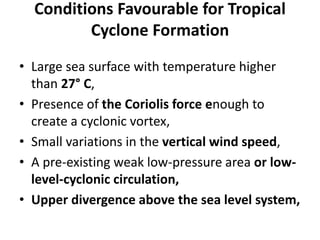 Conditions Favourable for Tropical
Cyclone Formation
• Large sea surface with temperature higher
than 27° C,
• Presence of the Coriolis force enough to
create a cyclonic vortex,
• Small variations in the vertical wind speed,
• A pre-existing weak low-pressure area or low-
level-cyclonic circulation,
• Upper divergence above the sea level system,
 