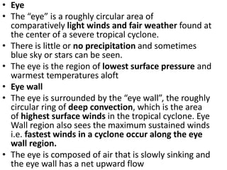 • Eye
• The “eye” is a roughly circular area of
comparatively light winds and fair weather found at
the center of a severe tropical cyclone.
• There is little or no precipitation and sometimes
blue sky or stars can be seen.
• The eye is the region of lowest surface pressure and
warmest temperatures aloft
• Eye wall
• The eye is surrounded by the “eye wall”, the roughly
circular ring of deep convection, which is the area
of highest surface winds in the tropical cyclone. Eye
Wall region also sees the maximum sustained winds
i.e. fastest winds in a cyclone occur along the eye
wall region.
• The eye is composed of air that is slowly sinking and
the eye wall has a net upward flow
 