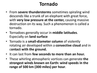 Tornado
• From severe thunderstorms sometimes spiraling wind
descends like a trunk of an elephant with great force,
with very low pressure at the center, causing massive
destruction on its way. Such a phenomenon is called a
tornado.
• Tornadoes generally occur in middle latitudes.
Especially on land surface
• Tornado is a small-diameter column of violently
rotating air developed within a convective cloud and in
contact with the ground.
• It can last from few seconds to more than an hour.
• These whirling atmospheric vortices can generate the
strongest winds known on Earth: wind speeds in the
range of 500 km (300 miles) per hour.
 