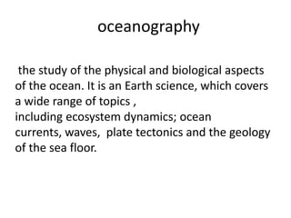 oceanography
the study of the physical and biological aspects
of the ocean. It is an Earth science, which covers
a wide range of topics ,
including ecosystem dynamics; ocean
currents, waves, plate tectonics and the geology
of the sea floor.
 