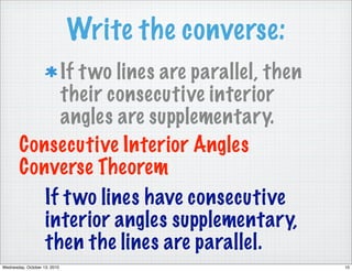 Write the converse:
             If t wo lines are parallel, then
             their consecutive interior
             angles are supplementary.
        Consecutive Interior Angles
        Converse Theorem
           If t wo lines have consecutive
           interior angles supplementary,
           then the lines are parallel.
Wednesday, October 13, 2010                         10
 