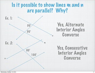 Is it possible to show lines m and n
                            are parallel? Why?
        Ex. 1:

                              50°                   Yes, Alternate
                              50°                  Interior Angles
                                               n      Converse
        Ex. 2:                             m


                              80°
                                                   Yes, Consecutive
                                    100°           Interior Angles
      n                                                Converse

Wednesday, October 13, 2010                                           11
 