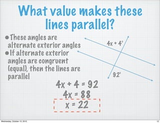 What value makes these
                     lines parallel?
   •These angles are
    alternate exterior angles               4x + 4°
   •If alternate exterior
    angles are congruent
    (equal), then the lines are
    parallel                                  92°
                              4x + 4 = 92
                               4x = 88
                                x = 22
Wednesday, October 13, 2010                           12
 