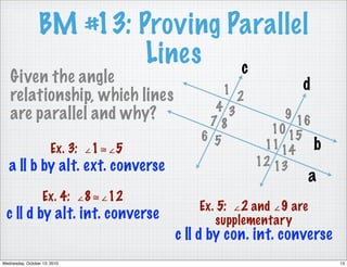 BM #13: Proving Parallel
                          Lines c
   Given the angle                                           d
   relationship, which lines                  1
                                                  2
                                            4 3
   are parallel and why?                   78
                                                           9
                                                             16
                                                        10
                                          6 5              15
                       Ex. 3: ∠1≅∠5                    11 14 b
   a || b by alt. ext. converse                       12 13
                                                                 a
                   Ex. 4: ∠8≅∠12
                                          Ex. 5: ∠2 and ∠9 are
  c || d by alt. int. converse               supplementary
                                      c || d by con. int. converse
Wednesday, October 13, 2010                                          13
 