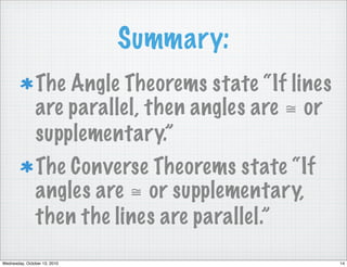Summary:
                The Angle Theorems state “If lines
                are parallel, then angles are ≅ or
                supplementary.”
                The Converse Theorems state “If
                angles are ≅ or supplementary,
                then the lines are parallel.”
Wednesday, October 13, 2010                          14
 