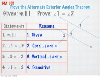 BM 16!!
              Prove the Alternate Exterior Angles Theorem
    Given: m || l                  Prove: ∠1 ≅ ∠2

    Statements                      Reasons           1

  1. m || l                   1. Given        2   3
                                                                  l


  2. ∠1 ≅ ∠3 2. Corr. ∠s are ≅                            m



  3. ∠3 ≅ ∠2 3. Vertical ∠s are ≅

  4. ∠1 ≅ ∠2 4. Transitive
Wednesday, October 13, 2010                                   5
 