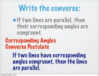 Write the converse:
             If t wo lines are parallel, then
             their corresponding angles are
             congruent.
        Corresponding Angles
        Converse Postulate
           If t wo lines have corresponding
           angles congruent, then the lines
           are parallel.
Wednesday, October 13, 2010                         8
 