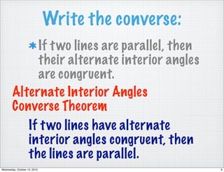 Write the converse:
             If t wo lines are parallel, then
             their alternate interior angles
             are congruent.
        Alternate Interior Angles
        Converse Theorem
           If t wo lines have alternate
           interior angles congruent, then
           the lines are parallel.
Wednesday, October 13, 2010                         9
 