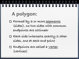 A polygon:
Formed by 3 or more segments
(sides), no two sides with common
endpoints are collinear
Each side intersects exactly 2 other
sides, one at each end point
Endpoints are called a Vertex
(vertices)