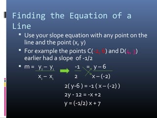 Finding the Equation of a
Line
  Use your slope equation with any point on the
   line and the point (x, y)
  For example the points C(-2, 6) and D(4, 3)
   earlier had a slope of -1/2
  m = y2 – y1          -1 = y – 6
         x2 – x 1      2       x – (-2)
                   2( y-6 ) = -1 ( x – (-2) )
                   2y - 12 = -x +2
                   y = (-1/2) x + 7
 