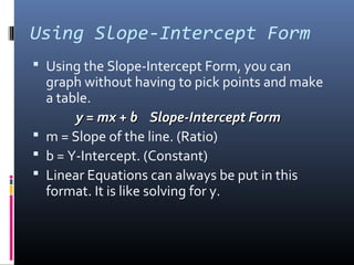Using Slope-Intercept Form
 Using the Slope-Intercept Form, you can
  graph without having to pick points and make
  a table.
       y = mx + b Slope-Intercept Form
 m = Slope of the line. (Ratio)
 b = Y-Intercept. (Constant)
 Linear Equations can always be put in this
  format. It is like solving for y.
 