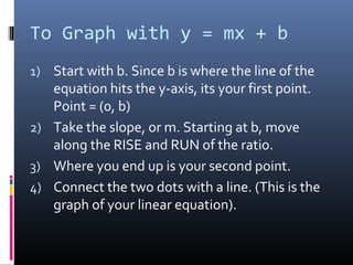 To Graph with y = mx + b
1) Start with b. Since b is where the line of the
   equation hits the y-axis, its your first point.
   Point = (0, b)
2) Take the slope, or m. Starting at b, move
   along the RISE and RUN of the ratio.
3) Where you end up is your second point.
4) Connect the two dots with a line. (This is the
   graph of your linear equation).
 