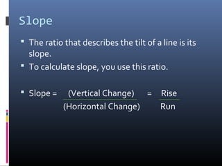 Slope
 The ratio that describes the tilt of a line is its
  slope.
 To calculate slope, you use this ratio.


 Slope =    (Vertical Change) = Rise
            (Horizontal Change)  Run
 