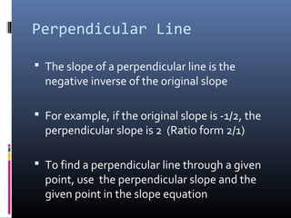 Perpendicular Line

 The slope of a perpendicular line is the
  negative inverse of the original slope

 For example, if the original slope is -1/2, the
  perpendicular slope is 2 (Ratio form 2/1)

 To find a perpendicular line through a given
  point, use the perpendicular slope and the
  given point in the slope equation
 