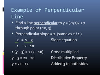 Example of Perpendicular
Line
 Find a line perpendicular to y = (-1/2)x + 7
   through point ( 10, 3)
 Perpendicular slope = 2 (same as 2 / 1 )
    2 = y–3              Slope equation
    1 x – 10
1 (y – 3) = 2 (x – 10)   Cross multiplied
y – 3 = 2x - 20          Distributive Property
y = 2x - 17              Added 3 to both sides
 