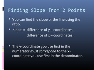 Finding Slope from 2 Points
 You can find the slope of the line using the
  ratio.
 slope = difference of y – coordinates
          difference of x – coordinates.

 The y-coordinate you use first in the
  numerator must correspond to the x-
  coordinate you use first in the denominator.
 