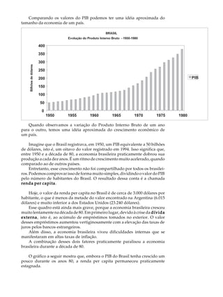 Comparando os valores do PIB podemos ter uma idéia aproximada do               A U L A
tamanho da economia de um país.

                                                                                  30




    Quando observamos a variação do Produto Interno Bruto de um ano
para o outro, temos uma idéia aproximada do crescimento econômico de
um país.

     Imagine que o Brasil registrava, em 1950, um PIB equivalente a 50 bilhões
de dólares, isto é, um oitavo do valor registrado em 1994. Isso significa que,
entre 1950 e a década de 80, a economia brasileira praticamente dobrou sua
produção a cada dez anos. É um ritmo de crescimento muito acelerado, quando
comparado ao de outros países.
     Entretanto, esse crescimento não foi compartilhado por todos os brasilei-
ros. Podemos comprovar isso de forma muito simples, dividindo o valor do PIB
pelo número de habitantes do Brasil. O resultado dessa conta é a chamada
            capita.
renda per capita

    Hoje, o valor da renda per capita no Brasil é de cerca de 3.000 dólares por
habitante, o que é menos da metade do valor encontrado na Argentina (6.015
dólares) e muito inferior a dos Estados Unidos (23.240 dólares).
    Esse quadro está ainda mais grave, porque a economia brasileira cresceu
muito lentamente na década de 80. Em primeiro lugar, devido à crise da dívida
externa isto é, ao acúmulo de empréstimos tomados no exterior. O valor
externa,
desses empréstimos aumentou vertiginosamente com a elevação das taxas de
juros pelos bancos estrangeiros.
    Além disso, a economia brasileira viveu dificuldades internas que se
manifestaram em altas taxas de inflação.
    A combinação desses dois fatores praticamente paralisou a economia
brasileira durante a década de 80.

    O gráfico a seguir mostra que, embora o PIB do Brasil tenha crescido um
pouco durante os anos 80, a renda per capita permaneceu praticamente
estagnada.
 