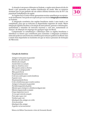 A situação é um pouco diferente no Sudeste, a região mais desenvolvida do        A U L A
Brasil e que apresenta uma melhor distribuição de renda. Mas os números
mostram que os que ganham até um salário mínimo formam cerca de 50 % da
população trabalhadora da região.                                                    30
    As regiões Sul e Centro-Oeste apresentam muitas semelhanças na estrutu-
ra de rendimento. Isso pode ser explicado por sua maior integração econômica
ao Sudeste.
    A integração econômica das regiões brasileiras ainda é uma tarefa a ser
completada, para que se reduzam as disparidades regionais de renda. Maior
integração significa facilitar a circulação de mercadorias, pessoas e informações,
aumentando o tamanho do mercado nacional e, com isso, aumentando as
chances de obtenção de emprego em qualquer lugar do Brasil.
    Compreender as semelhanças e diferenças entre as regiões brasileiras e
identificar os fatores que contribuem para aumentar a integração econômica
entre elas pode ser uma forma de contribuir para reduzir a pobreza no Brasil. Isso
é ainda mais importante no momento em que se inicia o processo de formação
do Mercosul.




    Canção da América

    Amigo é coisa para se guardar
    Debaixo de sete chaves
    Dentro do coração
    Assim falava a canção
    Que na América ouvi
    Mas quem cantava chorou
    Ao ver seu amigo partir
    Mas quem ficou
    No pensamento voou
    Com seu canto que o outro lembrou
    E quem voou
    No pensamento ficou
    Com a lembrança que o outro cantou
    Amigo é coisa para se guardar
    No lado esquerdo do peito
    Mesmo que o tempo e a distância digam não
    Mesmo esquecendo a canção
    O que importa é ouvir
    A voz que vem do coração
    Pois seja o que vier
    Venha o que vier
    Qualquer dia, amigo, eu volto
    A te encontrar
    Qualquer dia, amigo
    A gente vai se encontrar

    Música de Milton Nascimento e letra de Fernando Brandt
 