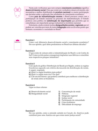 A U L A       Nesta aula verificamos que nem sempre crescimento econômico significa
          desenvolvimento social Para que exista um verdadeiro desenvolvimento, são
                             social.

30        necessárias a melhor distribuição do produto nacional e a maior participação
          nas decisões sobre a aplicação dos resultados do crescimento econômico.
              Como país de industrialização recente o Brasil precisou contar com a
                                                recente,
          participação do Estado nacional no processo de industrialização. O Estado
          praticou uma política de substituição de importações que permitiu que se
          consolidasse um importante parque industrial no território nacional.
              Entretanto, ainda existem muitas desigualdades sociais e regionais que só
          podem ser vencidas por meio de maior integração entre as diversas partes que
          formam a economia e a sociedade no Brasil.




          Exercício 1
             Como você diferencia desenvolvimento social e crescimento econômico?
             Em sua opinião, qual deles predominou no Brasil nas últimas décadas?


          Exercício 2
             O que existe de comum entre a industrialização do Brasil e a da Coréia do
             Sul? Como os dois países conseguiram implantar suas fábricas e consolidar
             seus respectivos parques industriais?


          Exercício 3
             Com ajuda do gráfico Distribuição de Renda por Região, ordene as regiões
             brasileiras segundo um critério decrescente de distribuição de renda.
             A seguir, responda:
             a) Qual é a região brasileira mais pobre?
             b) Qual é a região mais rica? Por quê?
             c) Cite um dos fatores que poderia contribuir para melhorar a distribuição
                de renda entre os brasileiros.


          Exercício 4
             Ligue as duas colunas:

              a) Desenvolvimento social           1)   Concentração de renda
              b) Desigualdade social              2)   Pobreza
                                                  3)   Integração regional
                                                  4)   Justiça social
                                                  5)   Participação da comunidade
                                                  6)   Crise econômica
                                                  7)   Dificuldade de emprego


          Exercício 5
             Em sua opinião, como a amizade cantada na Canção da América pode
             contribuir para uma América em que exista maior justiça social?
 