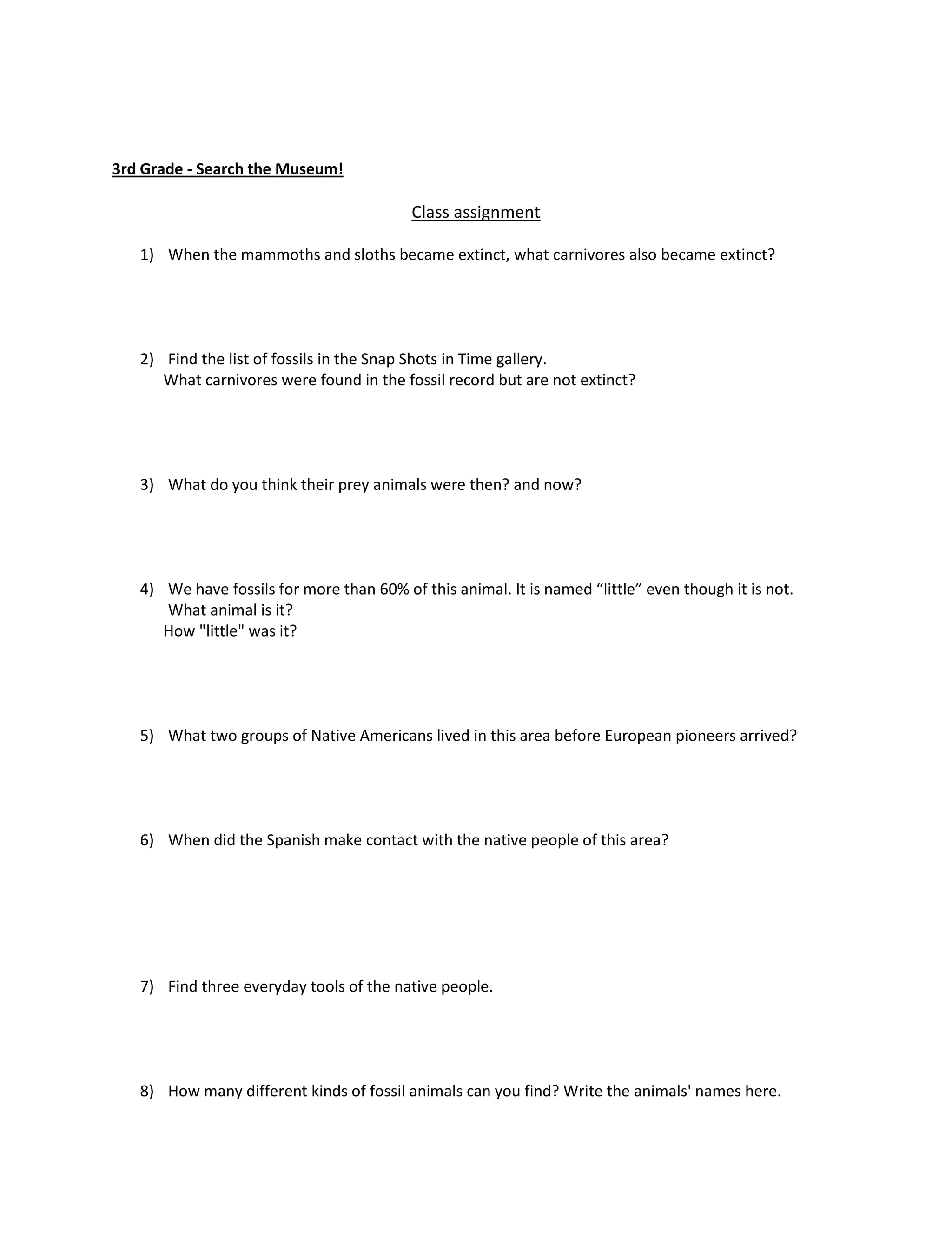 3rd Grade - Search the Museum!

                                          Class assignment

   1) When the mammoths and sloths became extinct, what carnivores also became extinct?




   2) Find the list of fossils in the Snap Shots in Time gallery.
      What carnivores were found in the fossil record but are not extinct?




   3) What do you think their prey animals were then? and now?




   4) We have fossils for more than 60% of this animal. It is named “little” even though it is not.
      What animal is it?
      How "little" was it?




   5) What two groups of Native Americans lived in this area before European pioneers arrived?




   6) When did the Spanish make contact with the native people of this area?




   7) Find three everyday tools of the native people.




   8) How many different kinds of fossil animals can you find? Write the animals' names here.
 