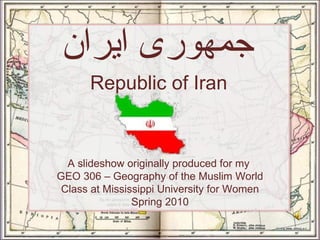 Republic of Iran جمهوری ایران A slideshow originally produced for my  GEO 306 – Geography of the Muslim World Class at Mississippi University for Women Spring 2010 