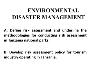 ENVIRONMENTAL
DISASTER MANAGEMENT
A. Define risk assessment and underline the
methodologies for conducting risk assessment
in Tanzania national parks.
B. Develop risk assessment policy for tourism
industry operating in Tanzania.
 