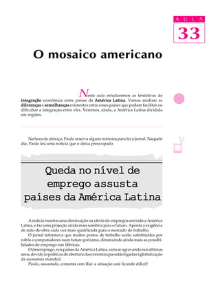 A UU AL
                                                                                     A L       A

                                                                                     33
                                                                                     33
       O mosaico americano


                                 N    esta aula estudaremos as tentativas de
integração econômica entre países da América Latina Vamos analisar as
                                                   Latina.
diferenças e semelhanças existentes entre esses países que podem facilitar ou
dificultar a integração entre eles. Veremos, ainda, a América Latina dividida
em regiões.




     Na hora do almoço, Paulo reserva alguns minutos para ler o jornal. Naquele
dia, Paulo leu uma notícia que o deixa preocupado.




    Queda no nível de
     emprego assusta
 países da América Latina
    A notícia mostra uma diminuição na oferta de empregos em toda a América
Latina, e faz uma projeção ainda mais sombria para o futuro. Aponta a exigência
de mão-de-obra cada vez mais qualificada para o mercado de trabalho.
    O jornal informava que muitos postos de trabalho serão substituídos por
robôs e computadores num futuro próximo, diminuindo ainda mais as possibi-
lidades de emprego nas fábricas.
    O desemprego, nos países da América Latina, vem se agravando nos últimos
anos, devido às políticas de abertura da economia que estão ligadas à globalização
da economia mundial.
    Paulo, assustado, comenta com Rui: a situação está ficando difícil!
 