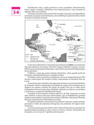 A U L A       Inicialmente, toda a região pertencia à coroa espanhola. Posteriormente,
          outras nações européias estenderam seus interesses para a área, fazendo de

34        algumas ilhas suas colônias.
              A herança colonial é ainda muito forte na região, não só por sua dependência
          em relação aos países industrializados, mas também por apresentar baixo índice
          de desenvolvimento humano.




               O mar do Caribe banha os sete países que formam um istmo e as numerosas
          ilhas que totalizam doze países. Em toda a região caribenha, os países, exceto o
          México, possuem pequenas dimensões, o que reflete o processo de fragmentação
          de seu território.
               O México, o país que possui maiores dimensões, sofreu grande perda de
          territórios, principalmente para os Estados Unidos.
               O Panamá, uma ex-província colombiana, tornou-se independente em 1903
          devido à intervenção dos Estados Unidos, interessados na chamada Zona do
          Canal.
               A estrutura sócio-econômica da região tem por base o seu processo histórico
          de formação. Desde a colonização foi moldada na região uma sociedade que se
          originou no sistema colonial. Da junção do poder real com as elites locais
          emergentes formou-se uma classe dirigente, restando aos nativos, aos mestiços
          e aos escravos o papel de trabalhadores braçais.
               O padrão de povoamento colonial sobrevive até hoje. Enquanto as terras
          altas atraíram a maior parte dos colonizadores, que aí estabeleceram grandes
          plantios monocultores, as planícies da vertente caribenha, cobertas por florestas
          tropicais, permaneceram fracamente povoadas.
               Os grandes plantios monocultores de produtos tropicais, posteriormente,
          passaram às mãos de empresas estrangeiras, em particular de origem norte-
          americana.
               A economia dos países da América do Caribe está baseada na exportação de
          produtos agrícolas tropicais, como o açúcar, o fumo e a banana. Esses países são
          chamados, com ironia, de “repúblicas das bananas”.
 