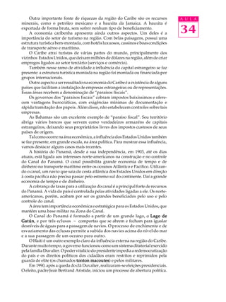 Outra importante fonte de riquezas da região do Caribe são os recursos           A U L A
minerais, como o petróleo mexicano e a bauxita da Jamaica. A bauxita é
exportada de forma bruta, sem sofrer nenhum tipo de beneficiamento.
     A economia caribenha apresenta ainda outros aspectos. Um deles é a               34
importância do setor de turismo na região. Com belas paisagens, possui uma
estrutura turística bem-montada, com hotéis luxuosos, cassinos e boas condições
de transporte aéreo e marítimo.
     O Caribe atrai turistas de várias partes do mundo, principalmente dos
vizinhos Estados Unidos, que deixam milhões de dólares na região, além de criar
empregos ligados ao setor terciário (serviços e comércio).
     Também nesse ramo de atividade a influência do capital estrangeiro se faz
presente: a estrutura turística montada na região foi montada ou financiada por
grupos internacionais.
     Outro aspecto a ser ressaltado na economia do Caribe é a existência de alguns
países que facilitam a instalação de empresas estrangeiras ou de representações.
Essas áreas recebem a denominação de “paraísos fiscais”.
     Os governos dos “paraísos fiscais” cobram impostos baixíssimos e ofere-
cem vantagens burocráticas, com exigências mínimas de documentação e
rápida tramitação dos papeis. Além disso, não estabelecem controles sobre tais
empresas.
     As Bahamas são um excelente exemplo de “paraíso fiscal”. Seu território
abriga vários bancos que servem como verdadeiros armazéns de capitais
estrangeiros, deixando seus proprietários livres dos impostos custosos de seus
países de origem.
     Tal como ocorre na área econômica, a influência dos Estados Unidos também
se faz presente, em grande escala, na área política. Para mostrar essa influência,
vamos destacar alguns casos mais recentes.
     A história do Panamá, desde a sua independência, em 1903, até os dias
atuais, está ligada aos interesses norte-americanos na construção e no controle
do Canal do Panamá. O canal possibilita grande economia de tempo e de
dinheiro no transporte marítimo entre os oceanos Atlântico e Pacífico. Utilizan-
do o canal, um navio que saia do costa atlântica dos Estados Unidos em direção
à costa pacífica não precisa passar pelo estremo sul do continente. Daí a grande
economia de tempo e de dinheiro.
     A cobrança de taxas para a utilização do canal é a principal forte de recursos
do Panamá. A vida do país é controlada pelas atividades ligadas a ele. Os norte-
americanos, porém, acabam por ser os grandes beneficiados pelo uso e pelo
controle do canal.
     A área tem importância econômica e estratégica para os Estados Unidos, que
mantêm uma base militar na Zona do Canal.
     O Canal do Panamá é formado a partir de um grande lago, o Lago de
Gatún e por três eclusas - comportas que se abrem e fecham para igualar
Gatún,
desníveis de águas para a passagem de navios. O processo de enchimento e de
esvaziamento das eclusas permite a subida dos navios acima do nível do mar
e a sua passagem de um oceano para outro.
     O Haiti é um outro exemplo claro da influência externa na região do Caribe.
Durante muito tempo, o governo funcionou como um sistema ditatorial exercido
pela família Duvalier. O poder vitalício do presidente impedia a redemocratização
do país e os direitos políticos dos cidadãos eram restritos e reprimidos pela
guarda de elite (os chamados tonton macoutes e pelos militares.
                                        macoutes)
     Em 1990, após a queda do clã Duvalier, realizaram-se eleições presidenciais.
O eleito, padre Jean Bertrand Aristide, iniciou um processo de abertura política.
 