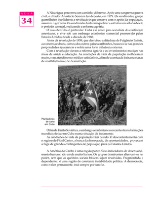 A U L A        A Nicarágua percorreu um caminho diferente. Após uma sangrenta guerra
          civil, o ditador Anastácio Somoza foi deposto, em 1979. Os sandinistas, grupo

34        guerrilheiro que liderou a revolução e que contava com o apoio da população,
          assumiu o governo. Os sandinistas tentaram quebrar a estrutura montada desde
          o período colonial, realizando a reforma agrária.
               O caso de Cuba é particular. Cuba é o único país socialista do continente
          americano, e vive sob um embargo econômico comercial promovido pelos
          Estados Unidos desde a década de 1960.
               Antes da revolução de 1959, que derrubou a ditadura de Fulgêncio Batista,
          a economia cubana, como a dos outros países caribenhos, baseava-se nas grandes
          propriedades açucareiras e sofria uma forte influência externa.
               Com a revolução vieram a reforma agrária e os investimentos maciços nas
          áreas de saúde e educação. As condições de vida da população melhoraram
          muito, com atendimento médico satisfatório, além de acentuada baixa nas taxas
          de analfabetismo e de desnutrição.




          Plantadores
              de cana
             em Cuba

              O fim da União Soviética, o embargo econômico e as recentes transformações
          mundiais deixaram Cuba numa situação de isolamento.
              As condições de vida da população vêm caindo. O descontentamento com
          o regime de Fidel Castro, a busca da democracia, de oportunidades, provocam
          a fuga de grandes contingentes de população para os Estados Unidos.

             A América do Caribe é uma região pobre. Seus indicadores de desenvolvi-
          mento humano são ainda muito baixos. Os grupos dominantes alternam-se no
          poder, sem que as questões sociais básicas sejam resolvidas. Fragmentada e
          dependente, é uma região de constante instabilidade política. A democracia,
          como valor permanente, está sempre por um fio.
 