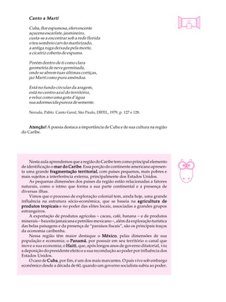 Canto a Martí                                                                   A U L A

    Cuba, flor espumosa, efervescente
    açucena escarlate, jasmineiro,                                                  34
    custa-se a encontrar sob a rede florida
    o teu sombrio carvão martirizado,
    a antiga ruga deixada pela morte,
    a cicatriz coberta de espuma.

    Porém dentro de ti como clara
    geometria de neve germinada,
    onde se abrem tuas últimas cortiças,
    jaz Martí como pura amêndoa.

    Está no fundo circular da aragem,
    está no centro azul do território,
    e reluz como uma gota d’água
    sua adormecida pureza de semente.

    Neruda, Pablo. Canto Geral, São Paulo, DIFEL, 1979, p. 127 e 128.


    Atenção! A poesia destaca a importância de Cuba e de sua cultura na região
do Caribe.




    Nesta aula aprendemos que a região do Caribe tem como principal elemento
de identificação o mar do Caribe Essa porção do continente americano apresen-
                          Caribe.
ta uma grande fragmentação territorial com países pequenos, mais pobres e
                                territorial,
mais sujeitos a interferência externa, principalmente dos Estados Unidos.
    As pequenas dimensões dos países da região estão relacionadas a fatores
naturais, como o istmo que forma a sua parte continental e a presença de
diversas ilhas.
    Vimos que o processo de exploração colonial tem, ainda hoje, uma grande
influência na estrutura sócio-econômica, que se baseia na agricultura de
produtos tropicais e no poder das elites locais, associadas a grandes grupos
estrangeiros.
    A exportação de produtos agrícolas - cacau, café, banana - e de produtos
minerais - bauxita jamaicana e petróleo mexicano -, além da exploração turística
das belas paisagens e da presença de “paraísos fiscais”, são os principais traços
da economia caribenha.
    Nessa região têm maior destaque o México pelas dimensões de sua
                                             México,
população e economia; o Panamá por possuir em seu território o canal que
                           Panamá,
move a sua economia; o Haiti que, após longos anos de governo ditatorial, viu
                         Haiti,
a deposição do presidente eleito e a sua recondução ao poder por influência dos
Estados Unidos.
    O caso de Cuba por fim, é um dos mais marcantes. O país vive sob embargo
               Cuba,
econômico desde a década de 60, quando um governo socialista subiu ao poder.
 