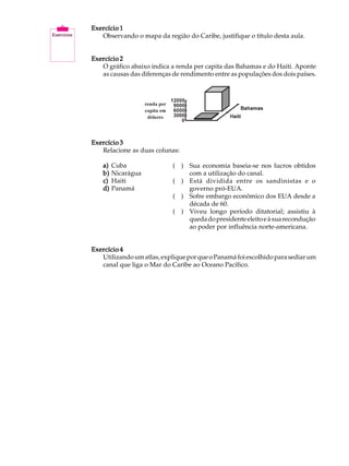 A U L A   Exercício 1
             Observando o mapa da região do Caribe, justifique o título desta aula.

34        Exercício 2
             O gráfico abaixo indica a renda per capita das Bahamas e do Haiti. Aponte
             as causas das diferenças de rendimento entre as populações dos dois países.




          Exercício 3
             Relacione as duas colunas:

              a)   Cuba               ( ) Sua economia baseia-se nos lucros obtidos
              b)   Nicarágua              com a utilização do canal.
              c)   Haiti              ( ) Está dividida entre os sandinistas e o
              d)   Panamá                 governo pró-EUA.
                                      ( ) Sofre embargo econômico dos EUA desde a
                                          década de 60.
                                      ( ) Viveu longo período ditatorial; assistiu à
                                          queda do presidente eleito e à sua recondução
                                          ao poder por influência norte-americana.


          Exercício 4
             Utilizando um atlas, explique por que o Panamá foi escolhido para sediar um
             canal que liga o Mar do Caribe ao Oceano Pacífico.
 